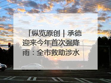 纵览原创｜承德迎来今年首次强降雨：全市救助涉水被困车辆30余辆，8日晚市区已无积水路段，交通恢复畅通