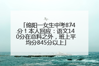 绵阳一女生中考874分！本人回应：语文140分在意料之外，班上平均分845分以上