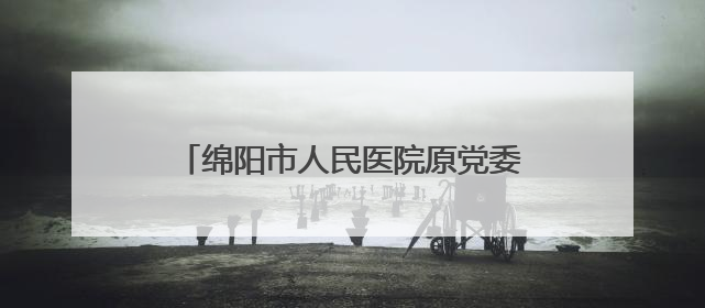 绵阳市人民医院原党委书记、院长陈斌 接受纪律审查和监察调查