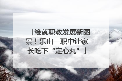 绘就职教发展新图景！乐山一职中让家长吃下“定心丸”