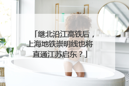 继北沿江高铁后，上海地铁崇明线也将直通江苏启东？