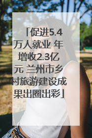促进5.4万人就业 年增收2.3亿元 兰州市乡村旅游建设成果出圈出彩