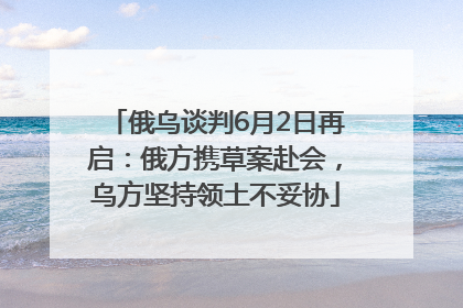 俄乌谈判6月2日再启：俄方携草案赴会，乌方坚持领土不妥协