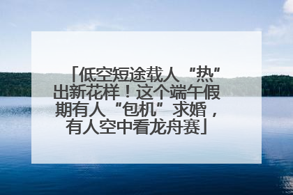 低空短途载人“热”出新花样！这个端午假期有人“包机”求婚，有人空中看龙舟赛