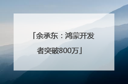 余承东：鸿蒙开发者突破800万