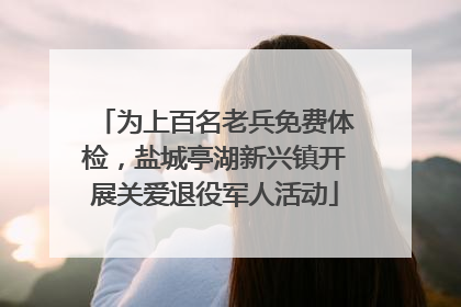 为上百名老兵免费体检，盐城亭湖新兴镇开展关爱退役军人活动