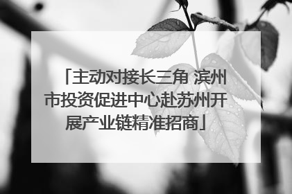 主动对接长三角 滨州市投资促进中心赴苏州开展产业链精准招商