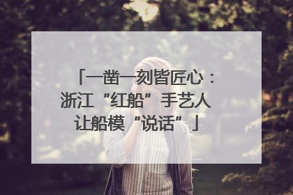 一凿一刻皆匠心：浙江“红船”手艺人让船模“说话”