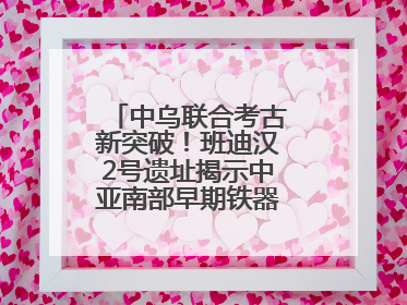 中乌联合考古新突破！班迪汉2号遗址揭示中亚南部早期铁器时代城邦文明