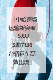 中哈跨境运输新突破 SJIUS助力36台轿运车高效出境