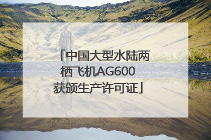 中国大型水陆两栖飞机AG600获颁生产许可证