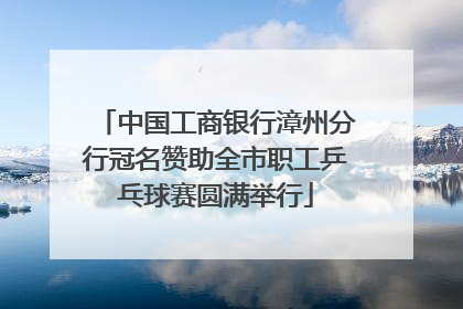中国工商银行漳州分行冠名赞助全市职工乒乓球赛圆满举行