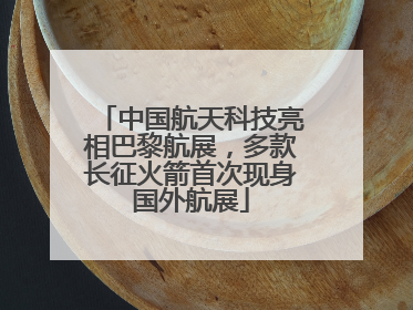中国航天科技亮相巴黎航展，多款长征火箭首次现身国外航展
