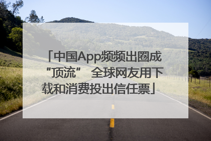 中国App频频出圈成“顶流” 全球网友用下载和消费投出信任票