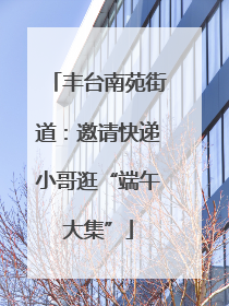 丰台南苑街道：邀请快递小哥逛“端午大集”