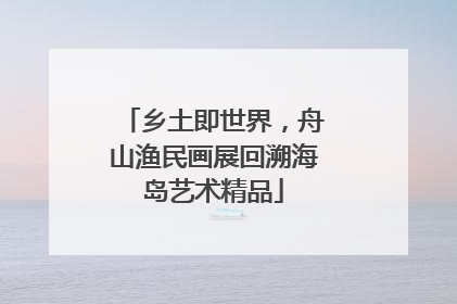 乡土即世界，舟山渔民画展回溯海岛艺术精品