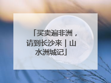 买卖遍非洲，请到长沙来｜山水洲城记