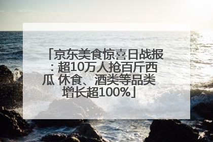 京东美食惊喜日战报：超10万人抢百斤西瓜 休食、酒类等品类增长超100%