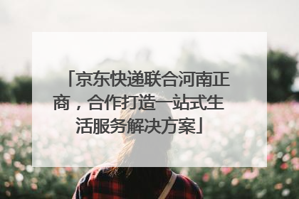 京东快递联合河南正商，合作打造一站式生活服务解决方案