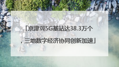 京津冀5G基站达38.3万个，三地数字经济协同创新加速