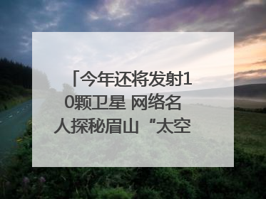 今年还将发射10颗卫星 网络名人探秘眉山“太空之眼”建设密码｜网络名人四川行