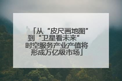 从“皮尺画地图”到“卫星看未来” 时空服务产业产值将形成万亿级市场