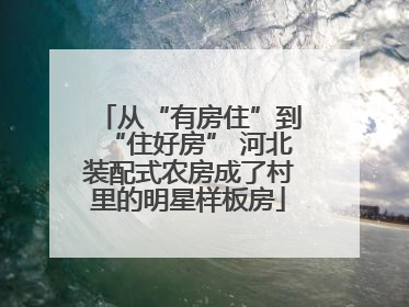 从“有房住”到“住好房” 河北装配式农房成了村里的明星样板房