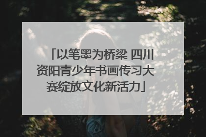 以笔墨为桥梁 四川资阳青少年书画传习大赛绽放文化新活力