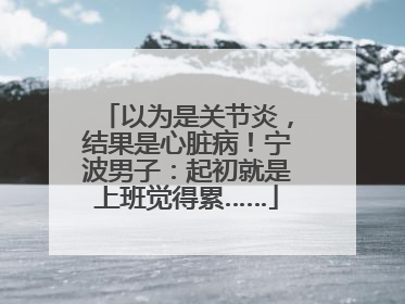 以为是关节炎，结果是心脏病！宁波男子：起初就是上班觉得累……