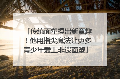 传统面塑捏出新童趣！他用指尖魔法让更多青少年爱上非遗面塑