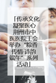 传承文化 凝聚医心 荆州市中医医院工会举办“粽香传情·诗韵端午”系列活动
