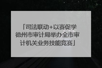 司法联动+以赛促学 德州市审计局举办全市审计机关业务技能竞赛