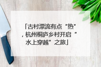 古村漂流有点“热”，杭州桐庐乡村开启“水上穿越”之旅