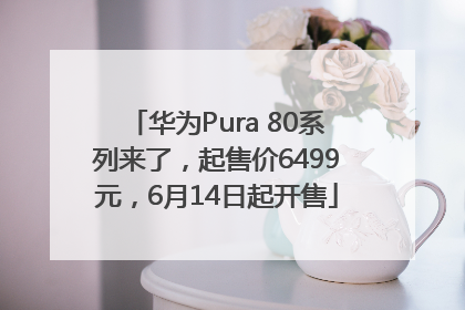 华为Pura 80系列来了，起售价6499元，6月14日起开售
