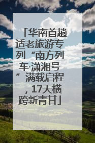 华南首趟适老旅游专列“南方列车·潇湘号”满载启程，17天横跨新青甘