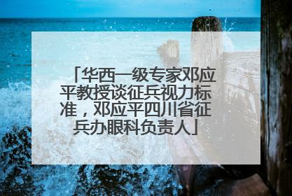 华西一级专家邓应平教授谈征兵视力标准，邓应平四川省征兵办眼科负责人