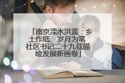 南京溧水洪蓝：乡土作纸、岁月为笔 社区书记二十九载描绘发展新画卷