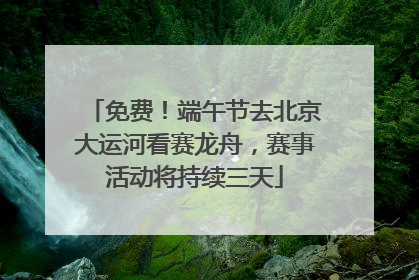 免费！端午节去北京大运河看赛龙舟，赛事活动将持续三天
