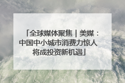 全球媒体聚焦｜美媒：中国中小城市消费力惊人 将成投资新机遇