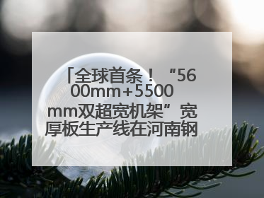 全球首条！“5600mm+5500mm双超宽机架”宽厚板生产线在河南钢铁集团全线贯通