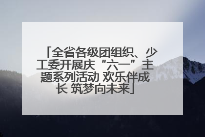 全省各级团组织、少工委开展庆“六一”主题系列活动 欢乐伴成长 筑梦向未来