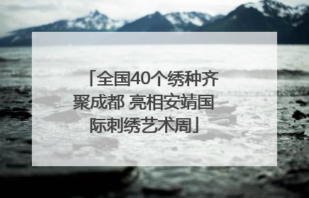 全国40个绣种齐聚成都 亮相安靖国际刺绣艺术周