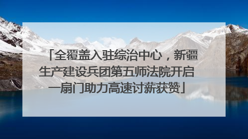 全覆盖入驻综治中心，新疆生产建设兵团第五师法院开启一扇门助力高速讨薪获赞