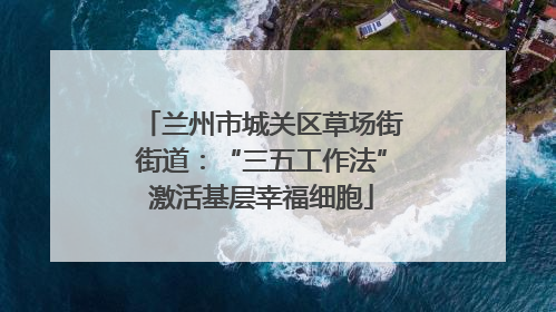 兰州市城关区草场街街道：“三五工作法”激活基层幸福细胞