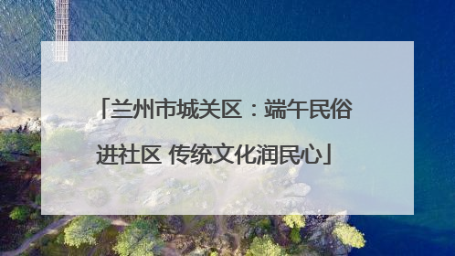 兰州市城关区：端午民俗进社区 传统文化润民心