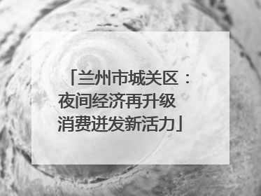 兰州市城关区：夜间经济再升级 消费迸发新活力