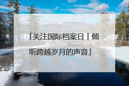 关注国际档案日丨倾听跨越岁月的声音