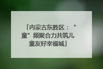 内蒙古东胜区：“童”频聚合力共筑儿童友好幸福城