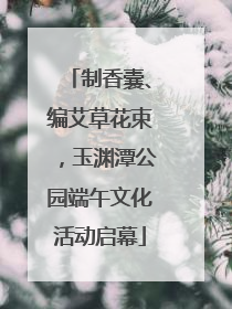 制香囊、编艾草花束，玉渊潭公园端午文化活动启幕