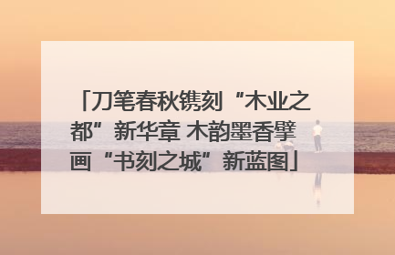 刀笔春秋镌刻“木业之都”新华章 木韵墨香擘画“书刻之城”新蓝图